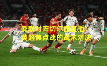 曼联对阵切尔西直播:英超焦点战的战术对决