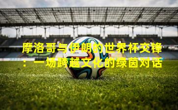 摩洛哥与伊朗的世界杯交锋:一场跨越文化的绿茵对话