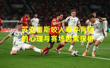 苏亚雷斯咬人事件背后的心理与赛场因素探析