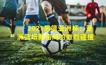 2021男篮亚洲杯：亚洲篮坛新格局的激烈碰撞