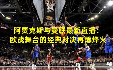 阿贾克斯与曼联最新直播：欧战舞台的经典对决再燃烽火