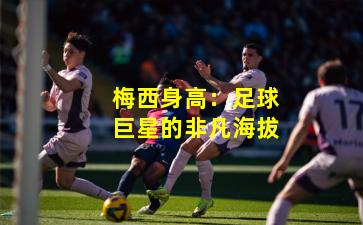 梅西身高：足球巨星的非凡海拔